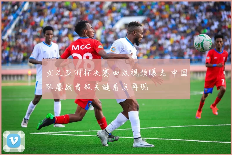 女足亚洲杯决赛回放视频曝光 中国队鏖战晋级关键看点再现