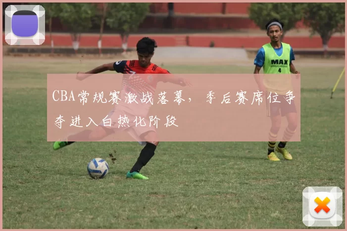 CBA常规赛激战落幕，季后赛席位争夺进入白热化阶段