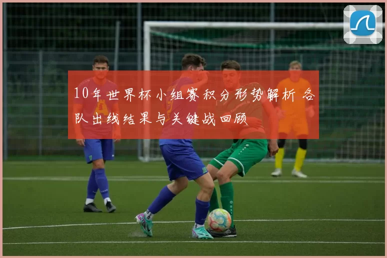 10年世界杯小组赛积分形势解析 各队出线结果与关键战回顾