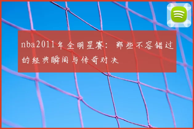 nba2011年全明星赛：那些不容错过的经典瞬间与传奇对决