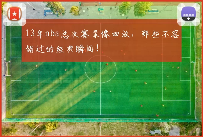 13年nba总决赛录像回放，那些不容错过的经典瞬间！