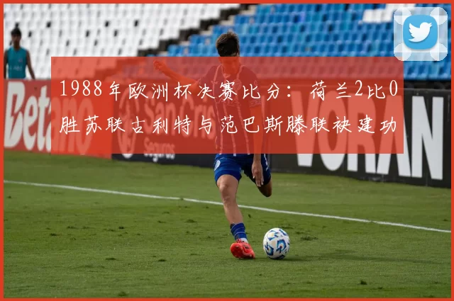 1988年欧洲杯决赛比分：荷兰2比0胜苏联古利特与范巴斯滕联袂建功