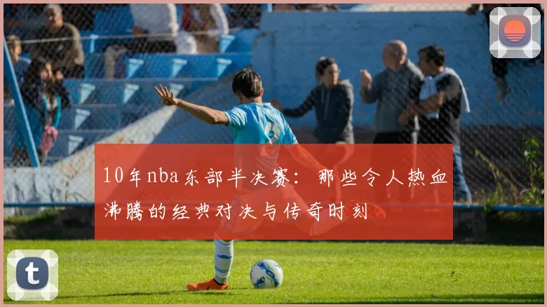 10年nba东部半决赛：那些令人热血沸腾的经典对决与传奇时刻