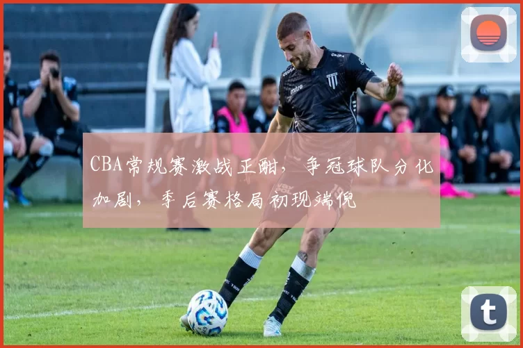 CBA常规赛激战正酣，争冠球队分化加剧，季后赛格局初现端倪