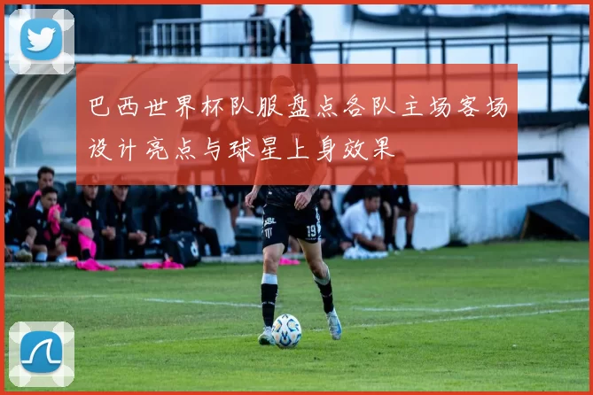 巴西世界杯队服盘点各队主场客场设计亮点与球星上身效果