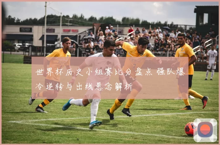 世界杯历史小组赛比分盘点 强队爆冷逆转与出线悬念解析