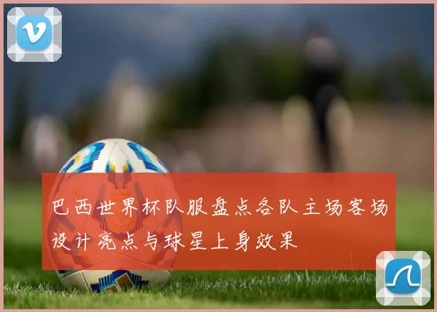 巴西世界杯队服盘点各队主场客场设计亮点与球星上身效果