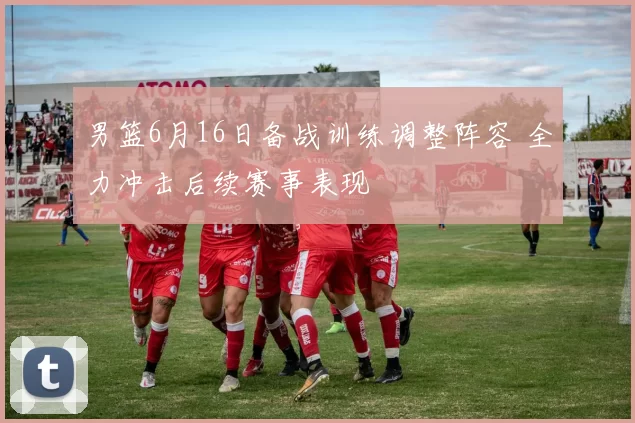 男篮6月16日备战训练调整阵容 全力冲击后续赛事表现