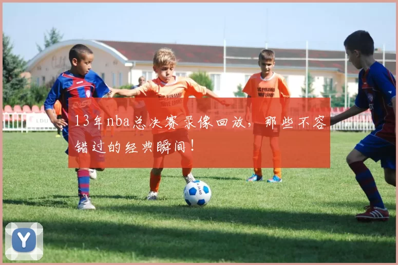 13年nba总决赛录像回放，那些不容错过的经典瞬间！