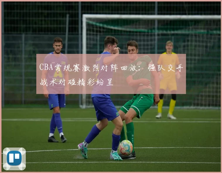 CBA常规赛激烈对阵回放：强队交手战术对碰精彩纷呈