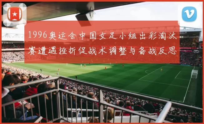 1996奥运会中国女足小组出彩淘汰赛遭遇挫折促战术调整与备战反思