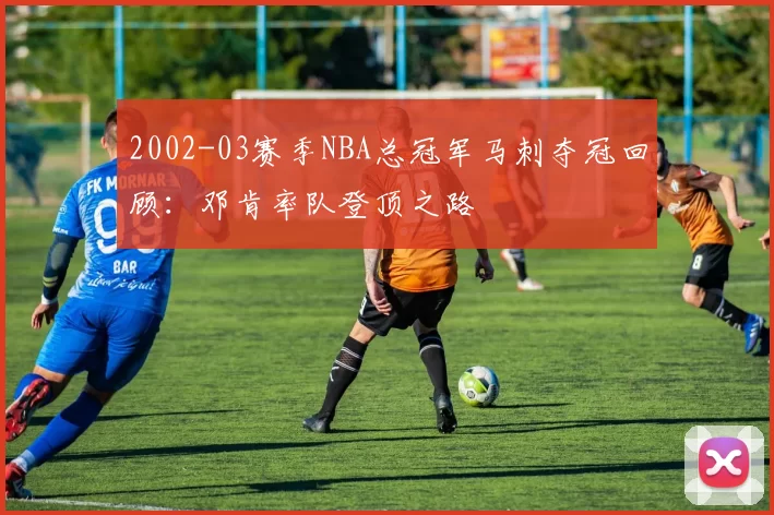 2002-03赛季NBA总冠军马刺夺冠回顾:邓肯率队登顶之路