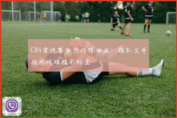 CBA常规赛激烈对阵回放:强队交手战术对碰精彩纷呈