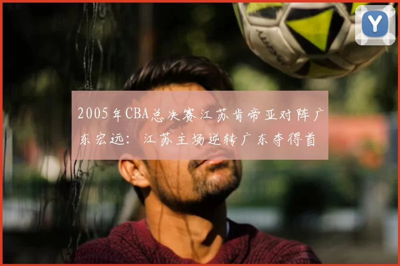 2005年CBA总决赛江苏肯帝亚对阵广东宏远:江苏主场逆转广东夺得首个CBA总冠军