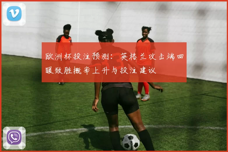 欧洲杯投注预测:英格兰攻击端回暖致胜概率上升与投注建议