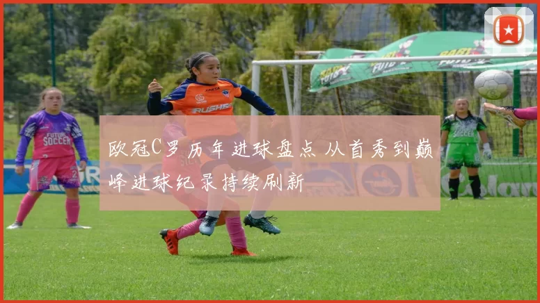 欧冠C罗历年进球盘点 从首秀到巅峰进球纪录持续刷新