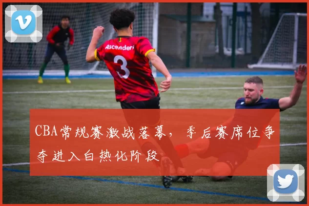 CBA常规赛激战落幕,季后赛席位争夺进入白热化阶段