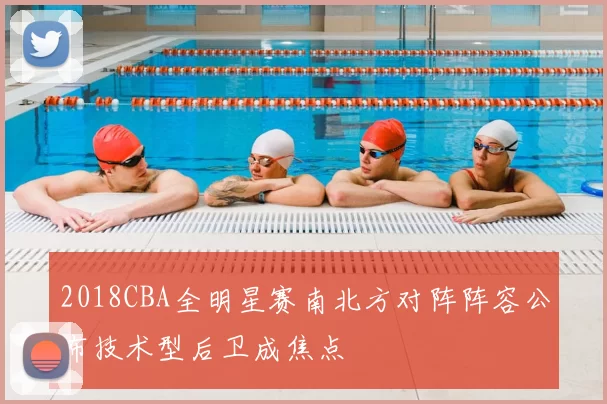 2018CBA全明星赛南北方对阵阵容公布技术型后卫成焦点