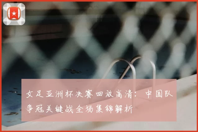 女足亚洲杯决赛回放高清：中国队争冠关键战全场集锦解析