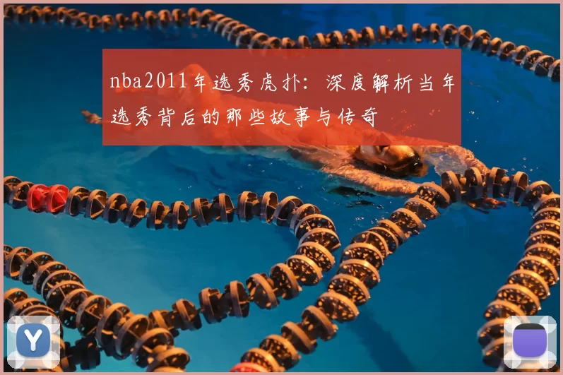 nba2011年选秀虎扑：深度解析当年选秀背后的那些故事与传奇