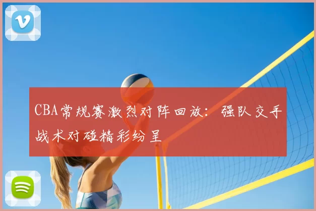 CBA常规赛激烈对阵回放:强队交手战术对碰精彩纷呈