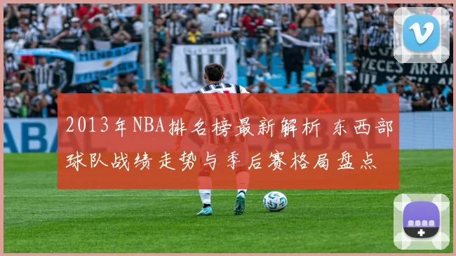 2013年NBA排名榜最新解析 东西部球队战绩走势与季后赛格局盘点