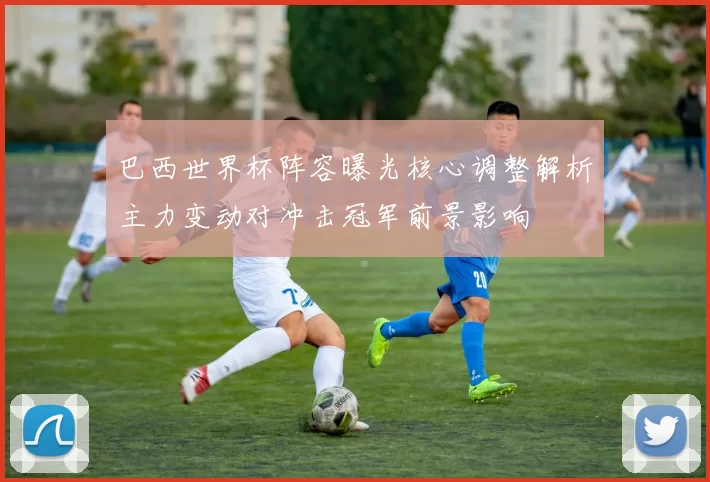 巴西世界杯阵容曝光核心调整解析主力变动对冲击冠军前景影响