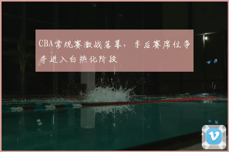 CBA常规赛激战落幕，季后赛席位争夺进入白热化阶段