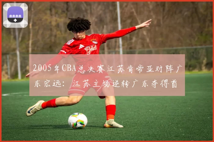 2005年CBA总决赛江苏肯帝亚对阵广东宏远:江苏主场逆转广东夺得首个CBA总冠军