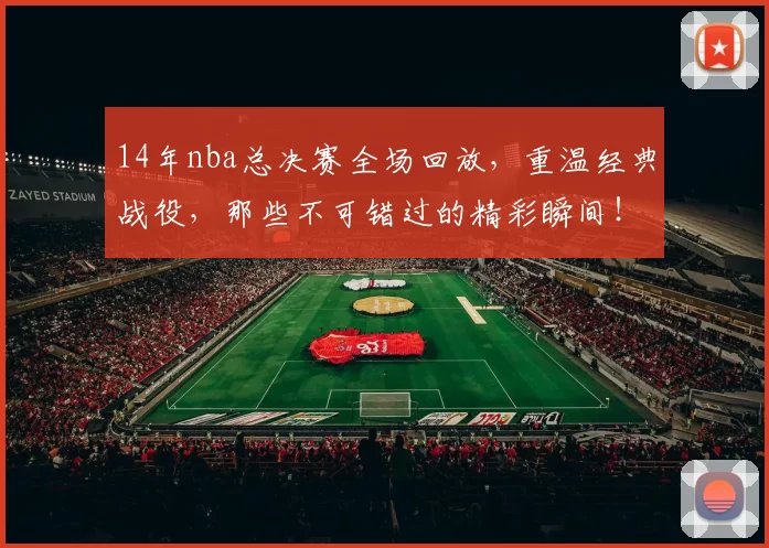 14年nba总决赛全场回放，重温经典战役，那些不可错过的精彩瞬间！