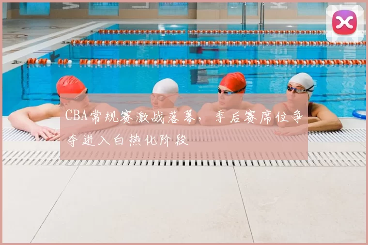 CBA常规赛激战落幕,季后赛席位争夺进入白热化阶段