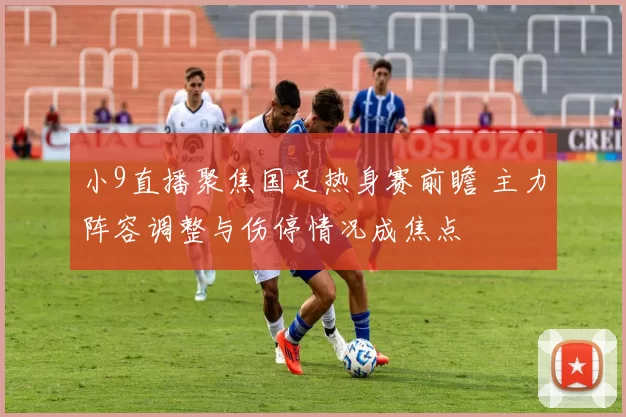 小9直播聚焦国足热身赛前瞻 主力阵容调整与伤停情况成焦点