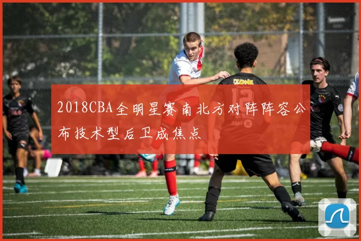 2018CBA全明星赛南北方对阵阵容公布技术型后卫成焦点