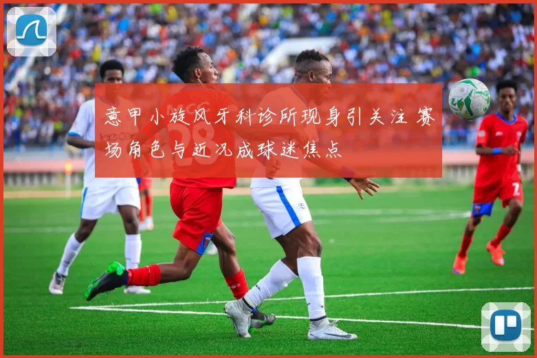 意甲小旋风牙科诊所现身引关注 赛场角色与近况成球迷焦点