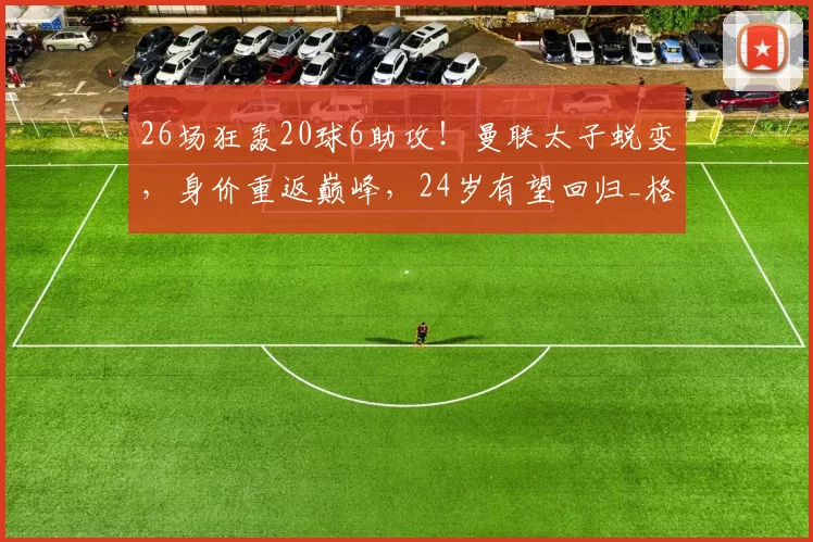 26场狂轰20球6助攻!曼联太子蜕变,身价重返巅峰,24岁有望回归_格林伍德_马赛_德泽尔比