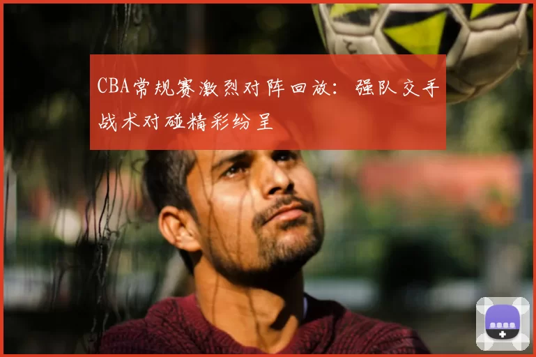 CBA常规赛激烈对阵回放:强队交手战术对碰精彩纷呈