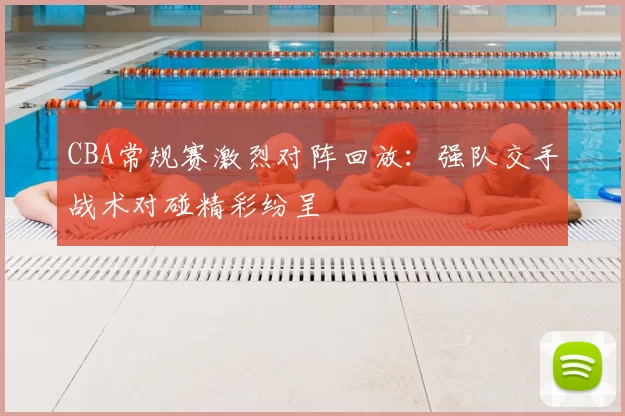 CBA常规赛激烈对阵回放:强队交手战术对碰精彩纷呈