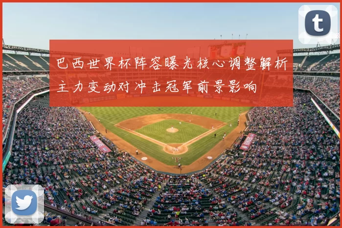 巴西世界杯阵容曝光核心调整解析主力变动对冲击冠军前景影响