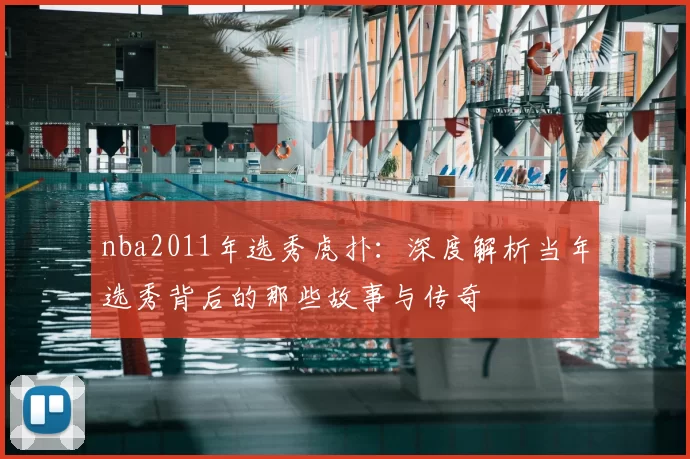 nba2011年选秀虎扑：深度解析当年选秀背后的那些故事与传奇