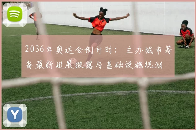 2036年奥运会倒计时：主办城市筹备最新进展披露与基础设施规划