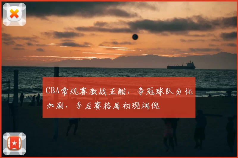CBA常规赛激战正酣,争冠球队分化加剧,季后赛格局初现端倪