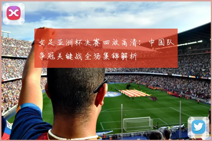 女足亚洲杯决赛回放高清：中国队争冠关键战全场集锦解析