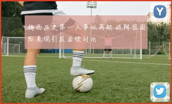 梅西历史第一人争议再起 迈阿密国际表现引发后续讨论