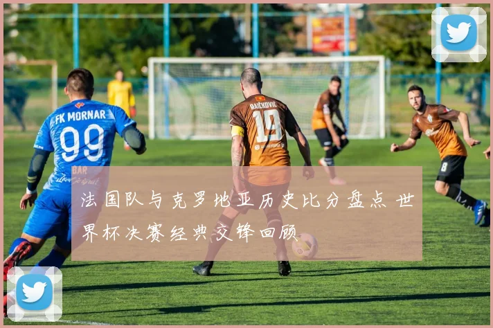 法国队与克罗地亚历史比分盘点 世界杯决赛经典交锋回顾