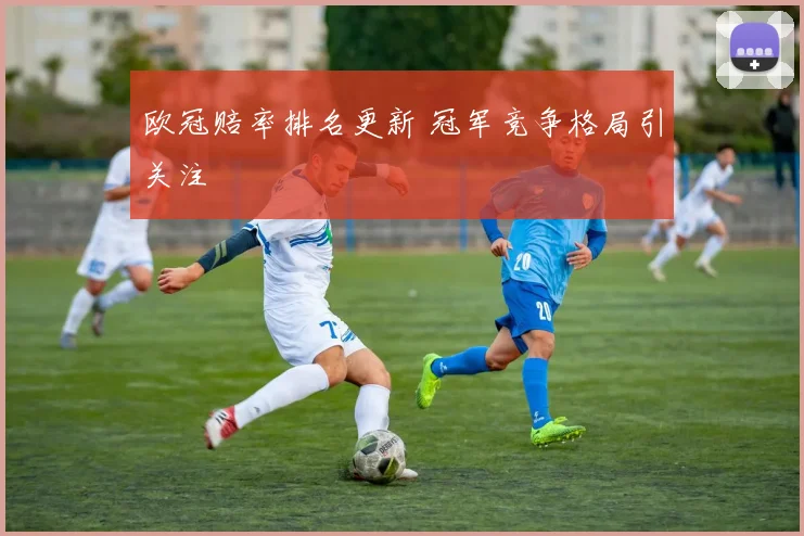 欧冠赔率排名更新 冠军竞争格局引关注