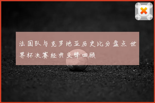 法国队与克罗地亚历史比分盘点 世界杯决赛经典交锋回顾