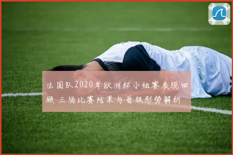 法国队2020年欧洲杯小组赛表现回顾 三场比赛结果与晋级形势解析