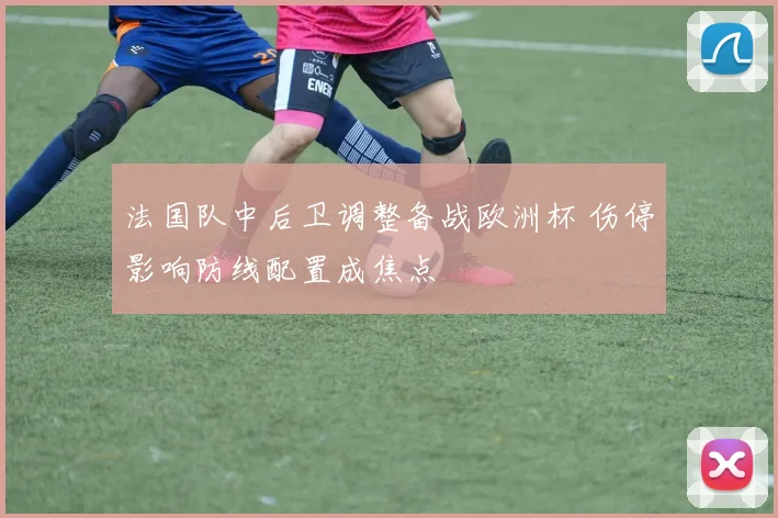 法国队中后卫调整备战欧洲杯 伤停影响防线配置成焦点